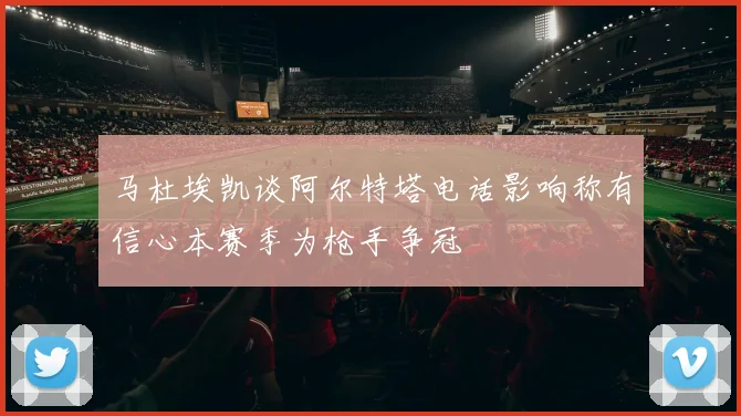 马杜埃凯谈阿尔特塔电话影响称有信心本赛季为枪手争冠