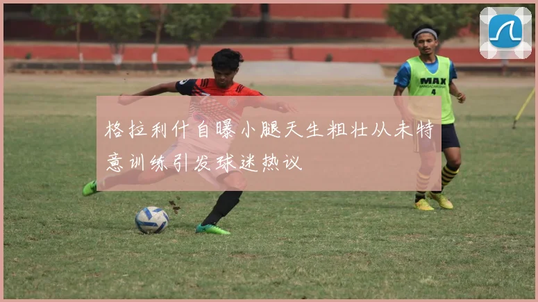 格拉利什自曝小腿天生粗壮从未特意训练引发球迷热议