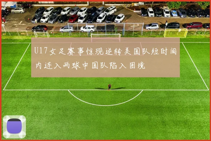U17女足赛事惊现逆转美国队短时间内连入两球中国队陷入困境