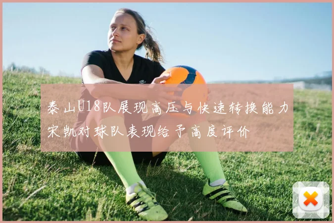 泰山U18队展现高压与快速转换能力宋凯对球队表现给予高度评价