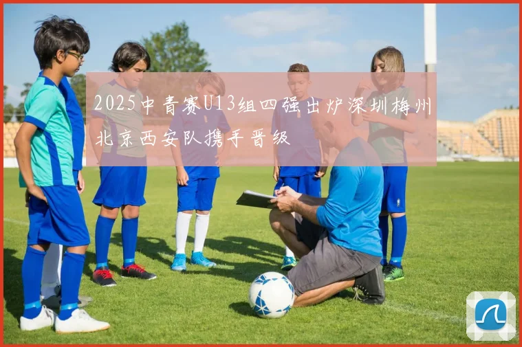 2025中青赛U13组四强出炉深圳梅州北京西安队携手晋级