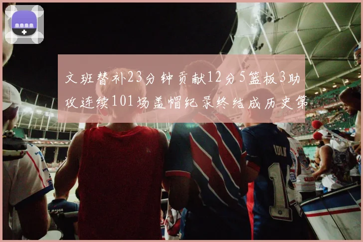 文班替补23分钟贡献12分5篮板3助攻连续101场盖帽纪录终结成历史第3