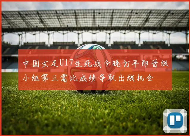 中国女足U17生死战今晚打平即晋级小组第三需比成绩争取出线机会