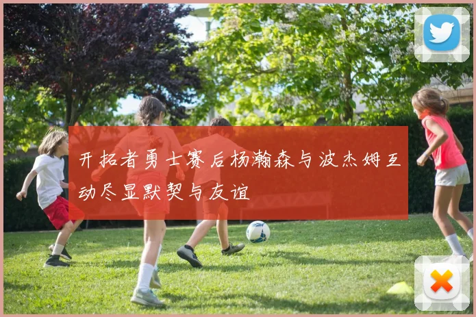 开拓者勇士赛后杨瀚森与波杰姆互动尽显默契与友谊