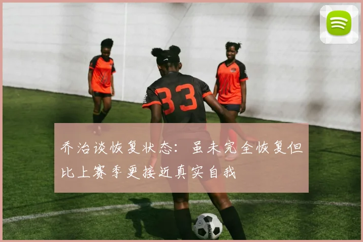 乔治谈恢复状态：虽未完全恢复但比上赛季更接近真实自我