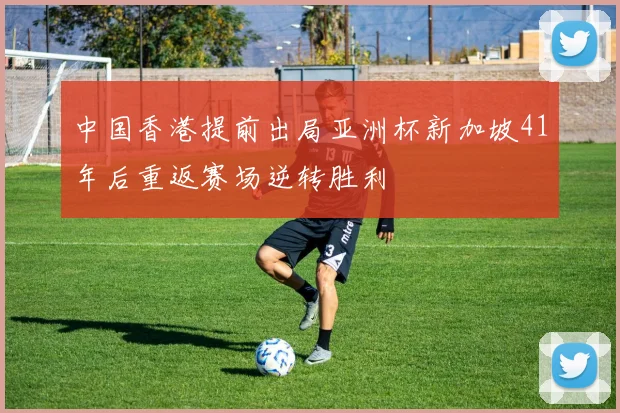 中国香港提前出局亚洲杯新加坡41年后重返赛场逆转胜利