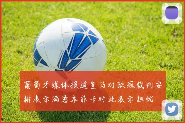葡萄牙媒体报道皇马对欧冠裁判安排表示满意本菲卡对此表示担忧