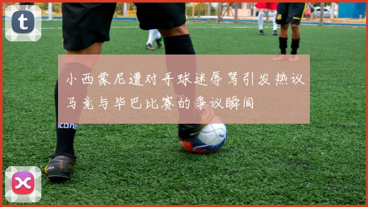 小西蒙尼遭对手球迷辱骂引发热议马竞与毕巴比赛的争议瞬间