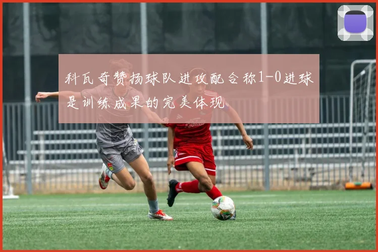 科瓦奇赞扬球队进攻配合称1-0进球是训练成果的完美体现