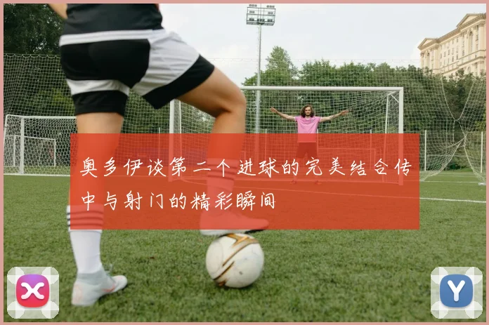 奥多伊谈第二个进球的完美结合传中与射门的精彩瞬间