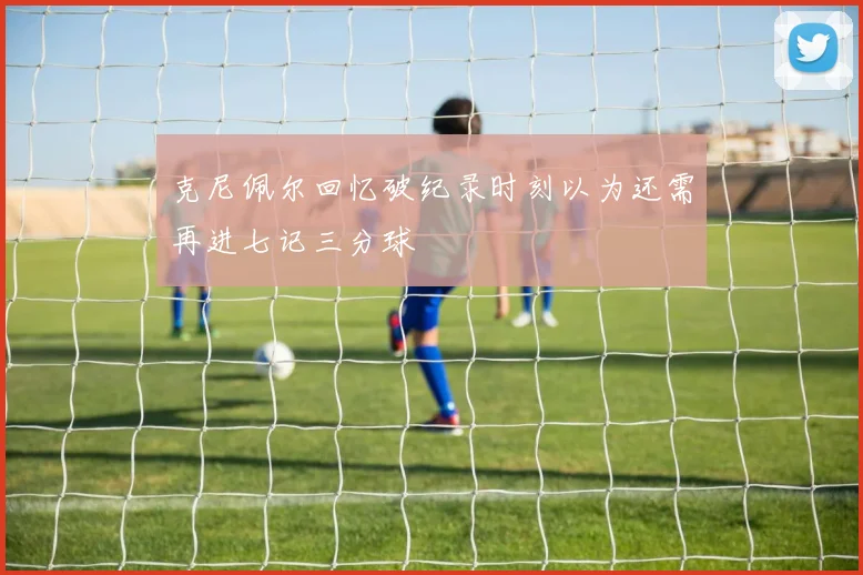 克尼佩尔回忆破纪录时刻以为还需再进七记三分球