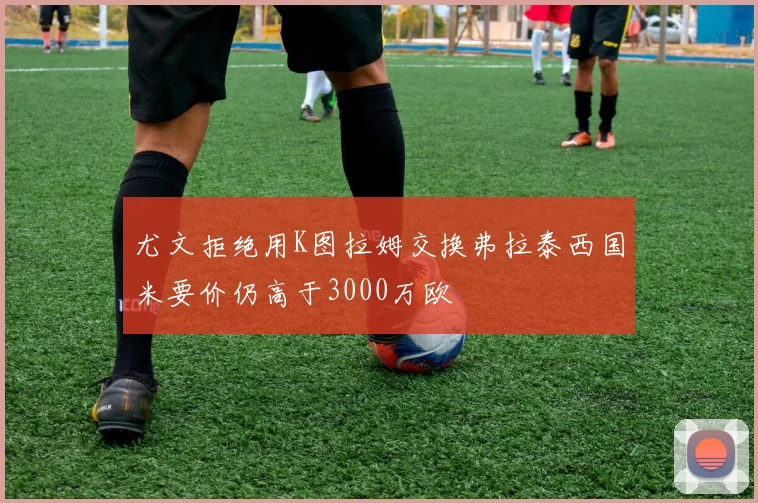 尤文拒绝用K图拉姆交换弗拉泰西国米要价仍高于3000万欧