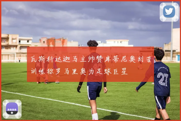 瓦斯科达迦马主帅赞库蒂尼奥刻苦训练称罗马里奥为足球巨星