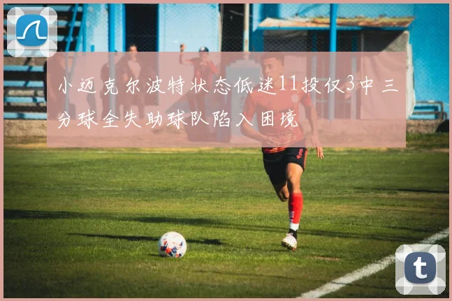 小迈克尔波特状态低迷11投仅3中三分球全失助球队陷入困境