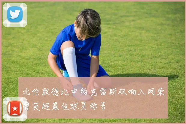 北伦敦德比中约克雷斯双响入网荣膺英超最佳球员称号