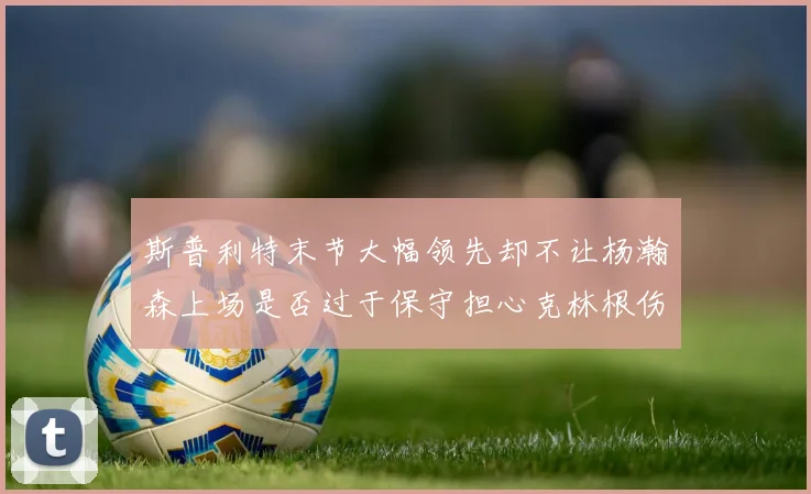 斯普利特末节大幅领先却不让杨瀚森上场是否过于保守担心克林根伤情吗