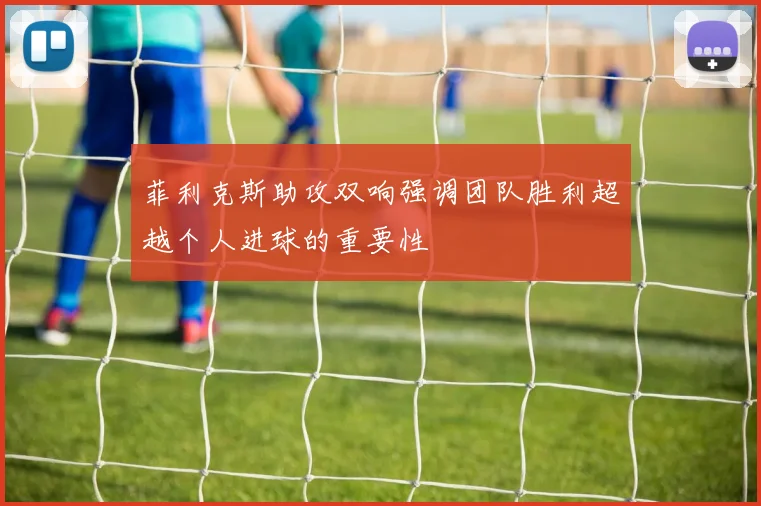 菲利克斯助攻双响强调团队胜利超越个人进球的重要性