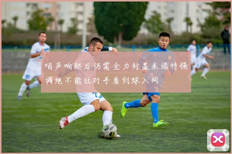 哨声响起后仍需全力封盖米诺特强调绝不能让对手看到球入网