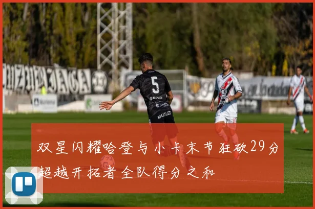 双星闪耀哈登与小卡末节狂砍29分超越开拓者全队得分之和