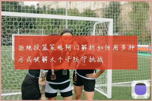 拒绝投篮策略阿门解析如何用多种方式破解大个子防守挑战