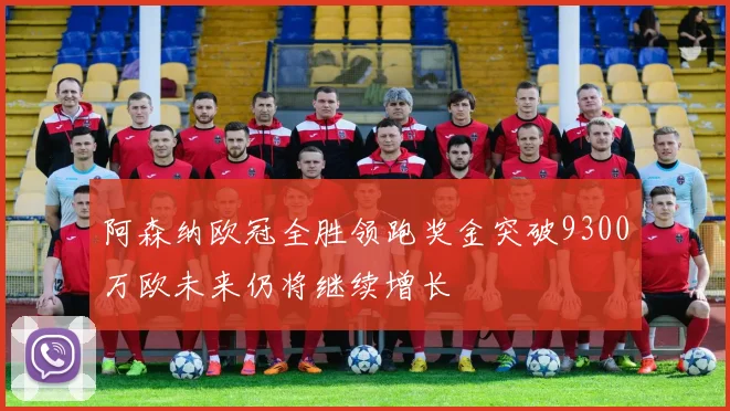 阿森纳欧冠全胜领跑奖金突破9300万欧未来仍将继续增长