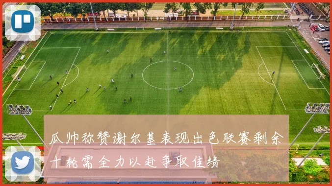 瓜帅称赞谢尔基表现出色联赛剩余十轮需全力以赴争取佳绩