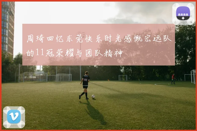 周琦回忆东莞快乐时光感慨宏远队的11冠荣耀与团队精神