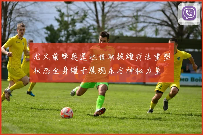 尤文前锋奥蓬达借助拔罐疗法重塑状态全身罐子展现东方神秘力量